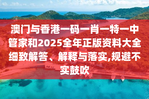 澳門與香港一碼一肖一特一中管家和2025全年正版資料大全細致解答、解釋與落實,規(guī)避不實鼓吹