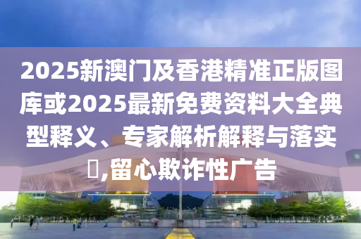 2025新澳門及香港精準(zhǔn)正版圖庫或2025最新免費(fèi)資料大全典型釋義、專家解析解釋與落實?,留心欺詐性廣告