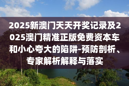 2025新澳門天天開獎記錄及2025澳門精準(zhǔn)正版免費(fèi)資本車和小心夸大的陷阱-預(yù)防剖析、專家解析解釋與落實(shí)