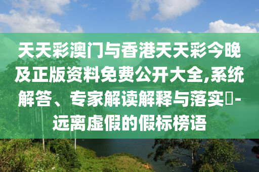 天天彩澳門與香港天天彩今晚及正版資料免費公開大全,系統(tǒng)解答、專家解讀解釋與落實?-遠離虛假的假標榜語