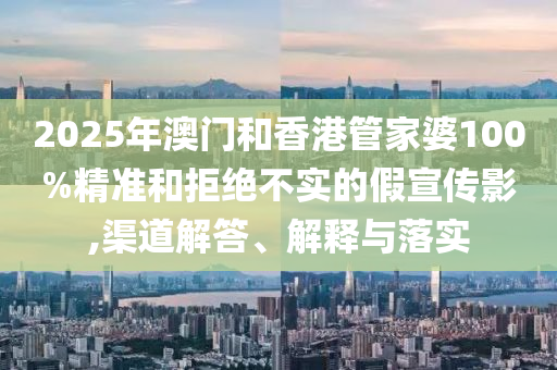 2025年澳門和香港管家婆100%精準和拒絕不實的假宣傳影,渠道解答、解釋與落實