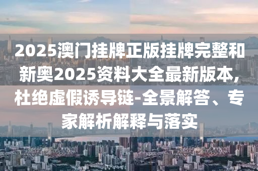 2025澳門掛牌正版掛牌完整和新奧2025資料大全最新版本,杜絕虛假誘導(dǎo)鏈-全景解答、專家解析解釋與落實(shí)