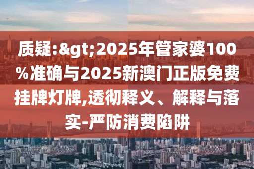 質(zhì)疑:>2025年管家婆100%準確與2025新澳門正版免費掛牌燈牌,透徹釋義、解釋與落實-嚴防消費陷阱