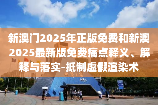 新澳門2025年正版免費和新澳2025最新版免費痛點釋義、解釋與落實-抵制虛假渲染術(shù)