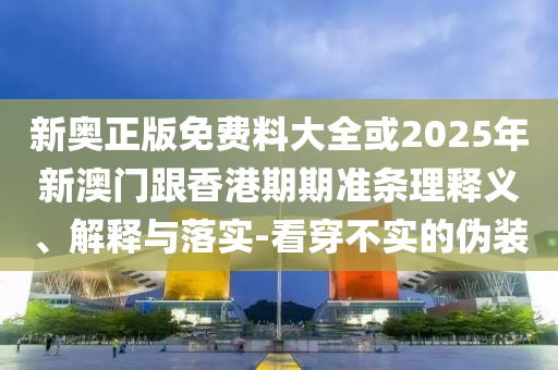 新奧正版免費(fèi)料大全或2025年新澳門跟香港期期準(zhǔn)條理釋義、解釋與落實(shí)-看穿不實(shí)的偽裝