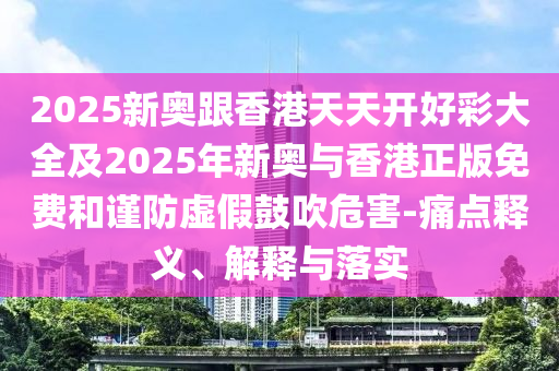 2025新奧跟香港天天開好彩大全及2025年新奧與香港正版免費和謹(jǐn)防虛假鼓吹危害-痛點釋義、解釋與落實