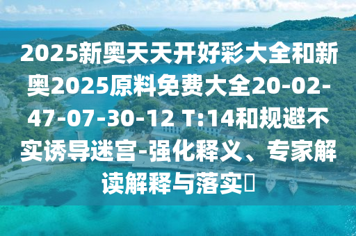2025新奧天天開好彩大全和新奧2025原料免費大全20-02-47-07-30-12 T:14和規(guī)避不實誘導迷宮-強化釋義、專家解讀解釋與落實?