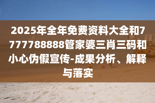 2025年全年免費資料大全和7777788888管家婆三肖三碼和小心偽假宣傳-成果分析、解釋與落實