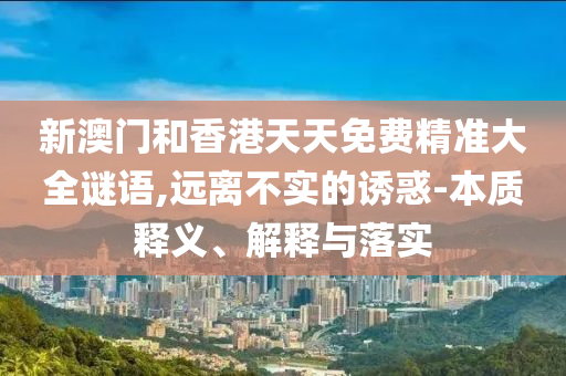 新澳門和香港天天免費精準(zhǔn)大全謎語,遠(yuǎn)離不實的誘惑-本質(zhì)釋義、解釋與落實