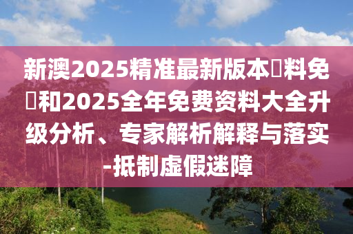 新澳2025精準(zhǔn)最新版本資料免費(fèi)和2025全年免費(fèi)資料大全升級(jí)分析、專(zhuān)家解析解釋與落實(shí)-抵制虛假迷障