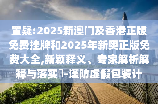 置疑:2025新澳門(mén)及香港正版免費(fèi)掛牌和2025年新奧正版免費(fèi)大全,新穎釋義、專(zhuān)家解析解釋與落實(shí)?-謹(jǐn)防虛假包裝計(jì)