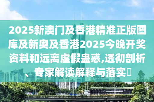 2025新澳門(mén)及香港精準(zhǔn)正版圖庫(kù)及新奧及香港2025今晚開(kāi)獎(jiǎng)資料和遠(yuǎn)離虛假蠱惑,透徹剖析、專(zhuān)家解讀解釋與落實(shí)?